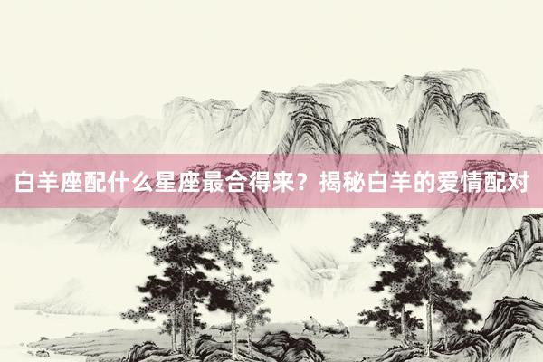 白羊座配什么星座最合得来？揭秘白羊的爱情配对